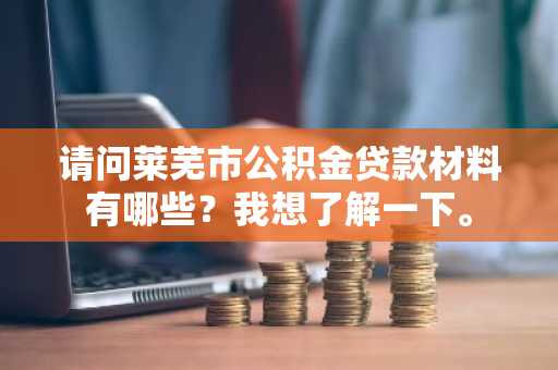 请问莱芜市公积金贷款材料有哪些？我想了解一下。