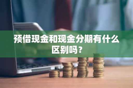 预借现金和现金分期有什么区别吗？