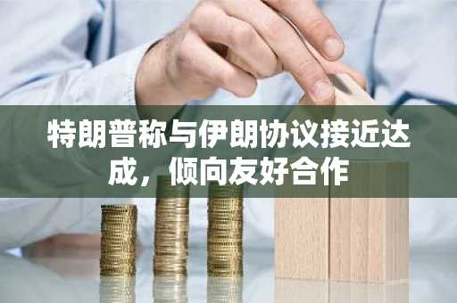 特朗普称与伊朗协议接近达成，倾向友好合作