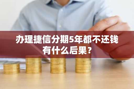 办理捷信分期5年都不还钱有什么后果？