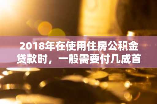 2018年在使用住房公积金贷款时，一般需要付几成首付啊？