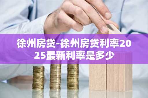 徐州房贷-徐州房贷利率2025最新利率是多少