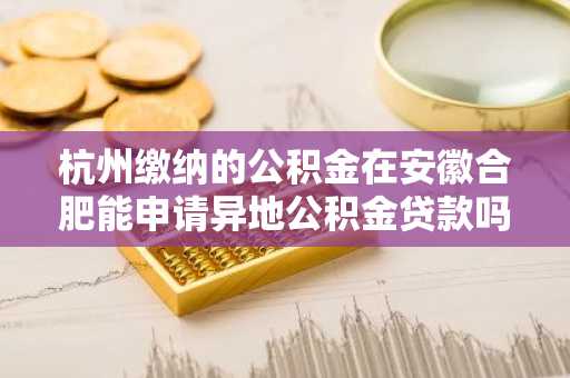 杭州缴纳的公积金在安徽合肥能申请异地公积金贷款吗？
