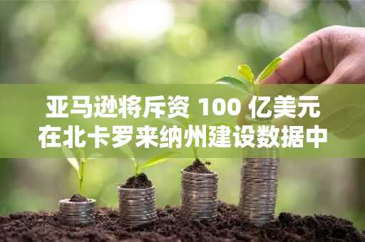 亚马逊将斥资 100 亿美元在北卡罗来纳州建设数据中心，以扩展 AI 业务