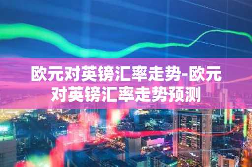 欧元对英镑汇率走势-欧元对英镑汇率走势预测