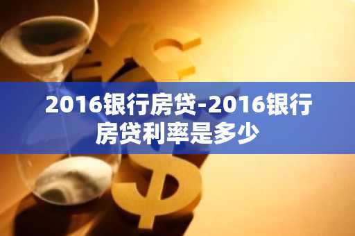 2016银行房贷-2016银行房贷利率是多少