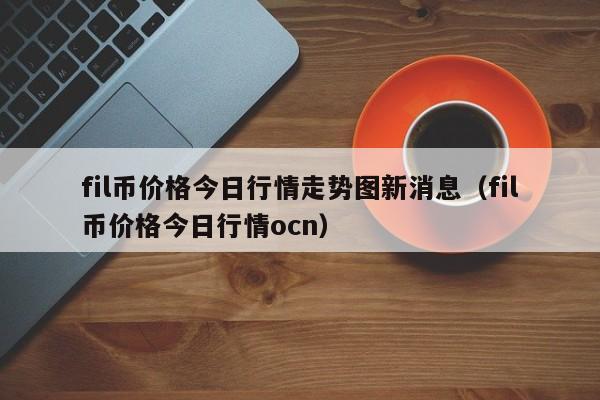 fil币价格今日行情走势图新消息（fil币价格今日行情ocn）