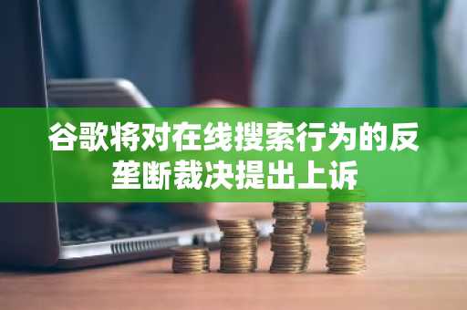 谷歌将对在线搜索行为的反垄断裁决提出上诉
