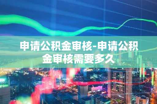 申请公积金审核-申请公积金审核需要多久