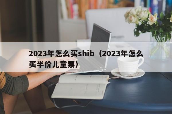 2023年怎么买shib（2023年怎么买半价儿童票）