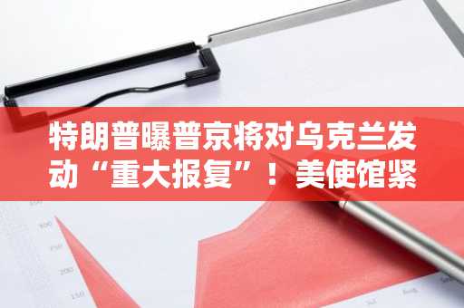特朗普曝普京将对乌克兰发动“重大报复”！美使馆紧急警告在乌公民躲避