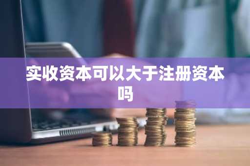 实收资本可以大于注册资本吗