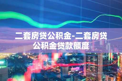二套房贷公积金-二套房贷公积金贷款额度