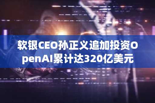 软银CEO孙正义追加投资OpenAI累计达320亿美元