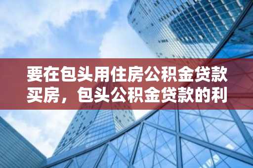要在包头用住房公积金贷款买房，包头公积金贷款的利率是多少