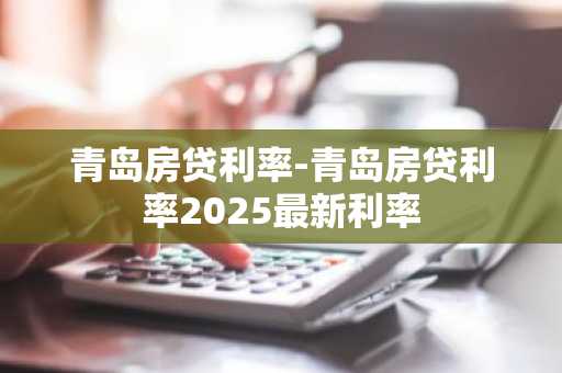 青岛房贷利率-青岛房贷利率2025最新利率