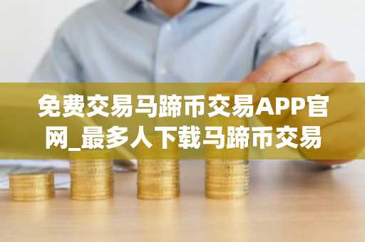 免费交易马蹄币交易APP官网_最多人下载马蹄币交易APP市场占有率排名