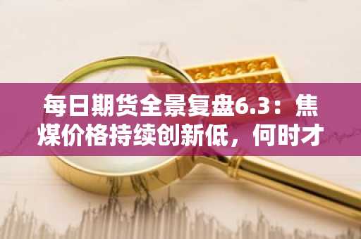 每日期货全景复盘6.3：焦煤价格持续创新低，何时才能见底？