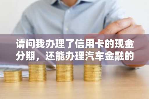 请问我办理了信用卡的现金分期，还能办理汽车金融的贷款吗？