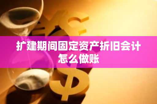 扩建期间固定资产折旧会计怎么做账