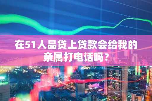在51人品贷上贷款会给我的亲属打电话吗？
