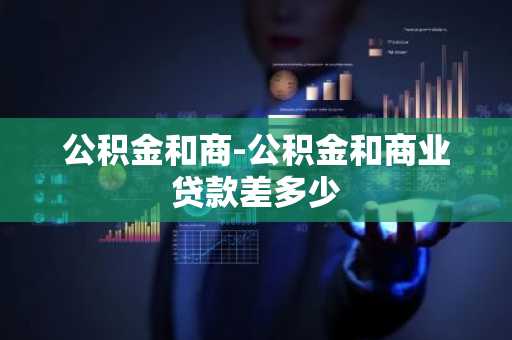 公积金和商-公积金和商业贷款差多少
