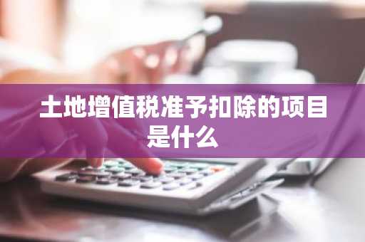 土地增值税准予扣除的项目是什么