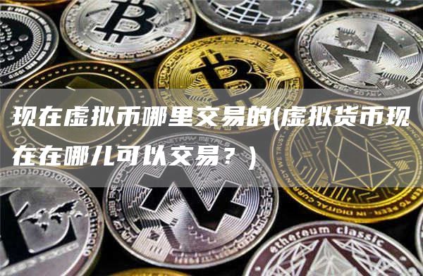 现在虚拟币哪里交易的 - 虚拟货币现在在哪儿可以交易？