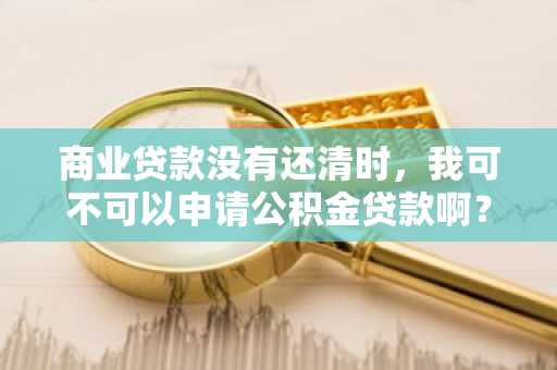 商业贷款没有还清时，我可不可以申请公积金贷款啊？