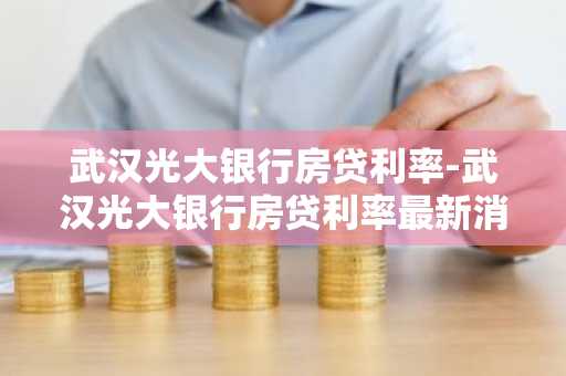 武汉光大银行房贷利率-武汉光大银行房贷利率最新消息