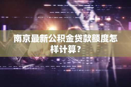 南京最新公积金贷款额度怎样计算？
