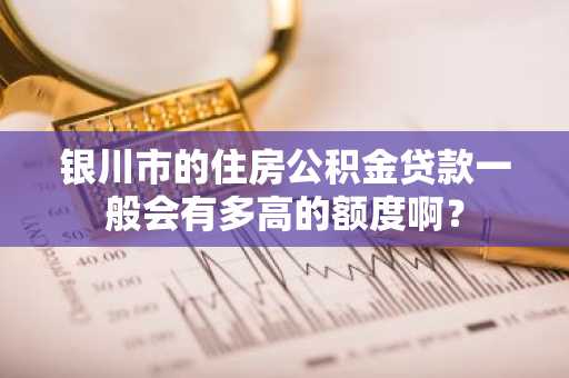 银川市的住房公积金贷款一般会有多高的额度啊？