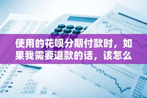使用的花呗分期付款时，如果我需要退款的话，该怎么办啊？