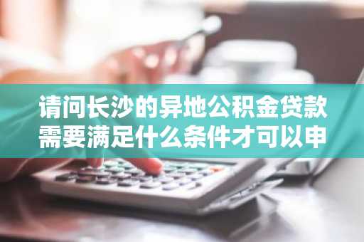 请问长沙的异地公积金贷款需要满足什么条件才可以申请？