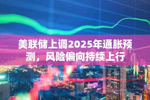 美联储上调2025年通胀预测，风险偏向持续上行