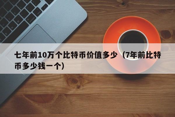 七年前10万个比特币价值多少（7年前比特币多少钱一个）