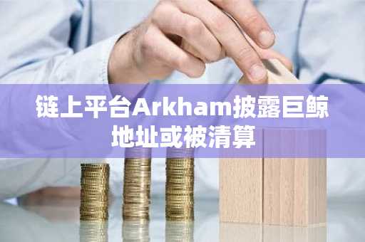 链上平台Arkham披露巨鲸地址或被清算