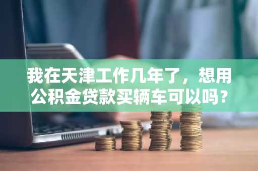 我在天津工作几年了，想用公积金贷款买辆车可以吗？