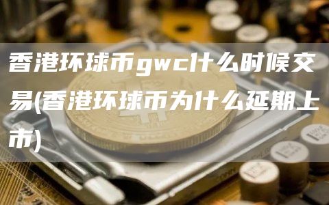 香港环球币gwc什么时候交易 - 香港环球币为什么延期上市