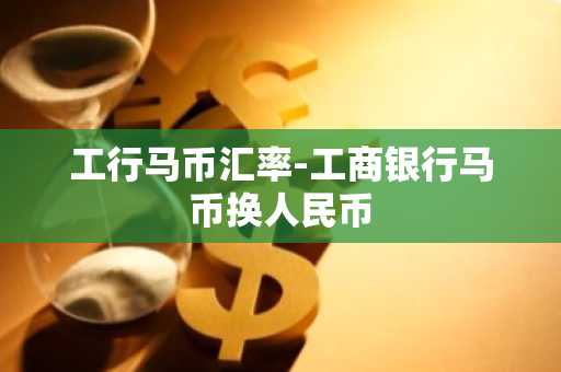 工行马币汇率-工商银行马币换人民币