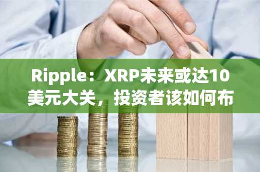 Ripple：XRP未来或达10美元大关，投资者该如何布局？