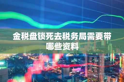 金税盘锁死去税务局需要带哪些资料
