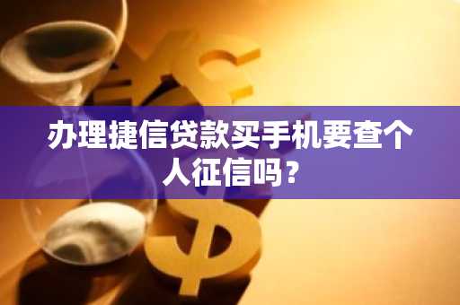 办理捷信贷款买手机要查个人征信吗？