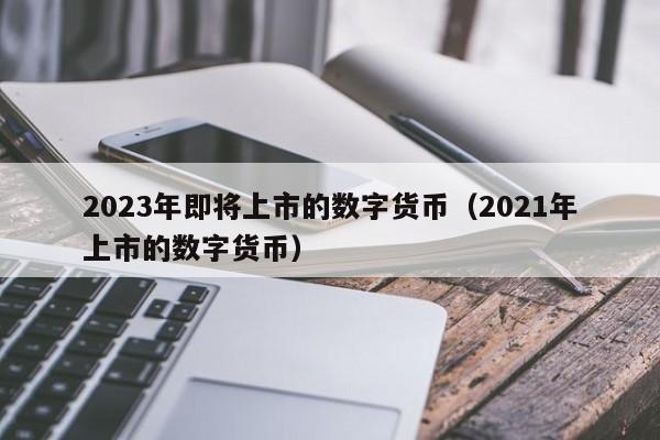 2023年即将上市的数字货币（2021年上市的数字货币）