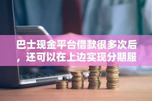 巴士现金平台借款很多次后，还可以在上边实现分期服务啊？