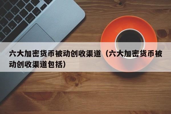 六大加密货币被动创收渠道（六大加密货币被动创收渠道包括）