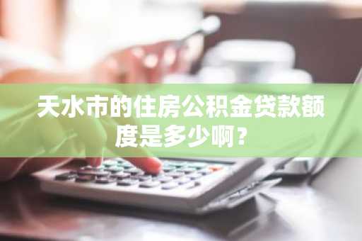 天水市的住房公积金贷款额度是多少啊？