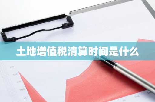 土地增值税清算时间是什么