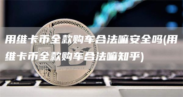 用维卡币全款购车合法嘛安全吗 - 用维卡币全款购车合法嘛知乎