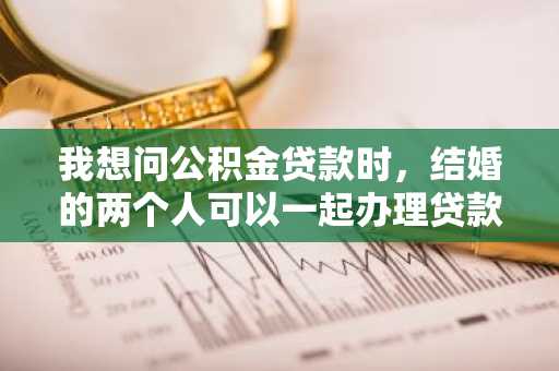 我想问公积金贷款时，结婚的两个人可以一起办理贷款吗？